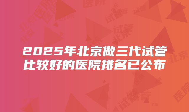 2025年北京做三代试管比较好的医院排名已公布