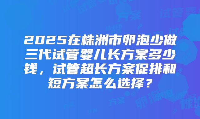 2025在株洲市卵泡少做三代试管婴儿长方案多少钱,试管超长方案促排和短方案怎么选择?