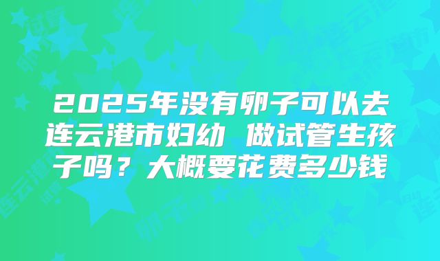 2025年没有卵子可以去连云港市妇幼 做试管生孩子吗?大概要花费多少钱