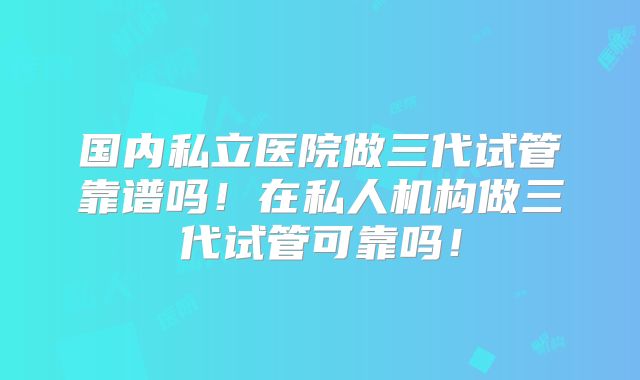 国内私立医院做三代试管靠谱吗!在私人机构做三代试管可靠吗!
