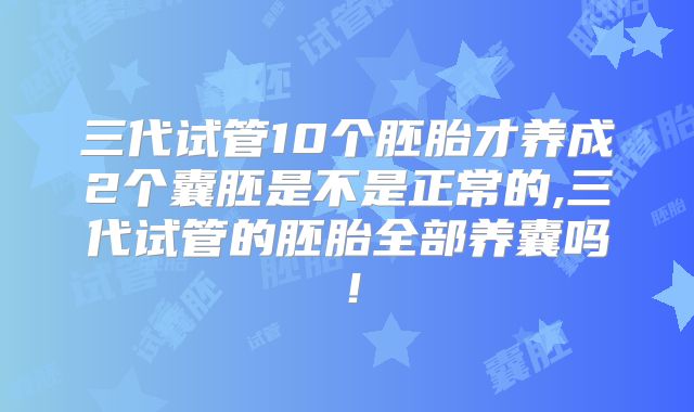 三代试管10个胚胎才养成2个囊胚是不是正常的,三代试管的胚胎全部养囊吗！
