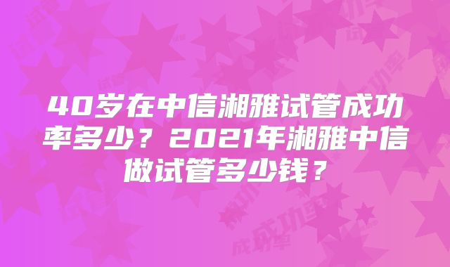 40岁在中信湘雅试管成功率多少?2021年湘雅中信做试管多少钱?