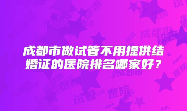成都市做试管不用提供结婚证的医院排名哪家好?