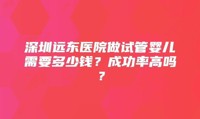 深圳远东医院做试管婴儿需要多少钱？成功率高吗？