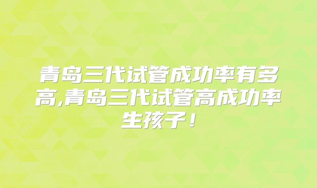 青岛三代试管成功率有多高,青岛三代试管高成功率生孩子!