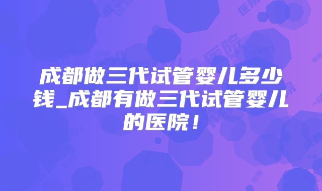 成都做三代试管婴儿多少钱_成都有做三代试管婴儿的医院！