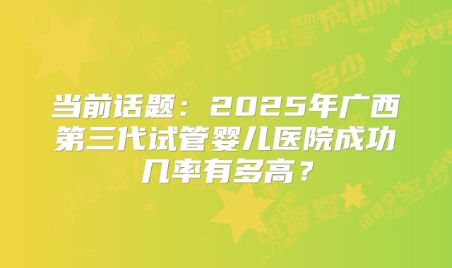 当前话题:2025年广西第三代试管婴儿医院成功几率有多高?