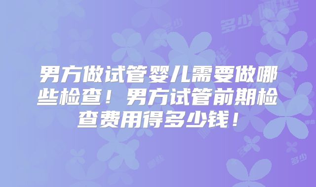 男方做试管婴儿需要做哪些检查！男方试管前期检查费用得多少钱！