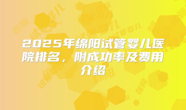2025年绵阳试管婴儿医院排名,附成功率及费用介绍