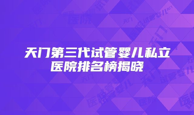 天门第三代试管婴儿私立医院排名榜揭晓