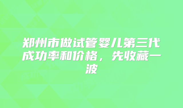 郑州市做试管婴儿第三代成功率和价格,先收藏一波