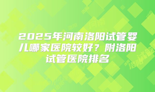 2025年河南洛阳试管婴儿哪家医院较好?附洛阳试管医院排名