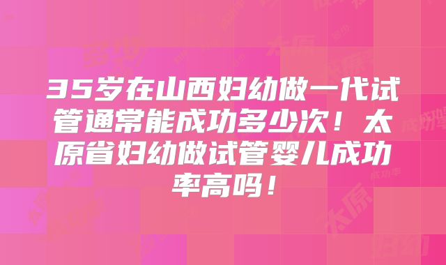35岁在山西妇幼做一代试管通常能成功多少次！太原省妇幼做试管婴儿成功率高吗！
