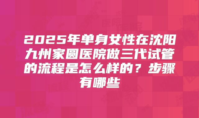 2025年单身女性在沈阳九州家圆医院做三代试管的流程是怎么样的?步骤有哪些