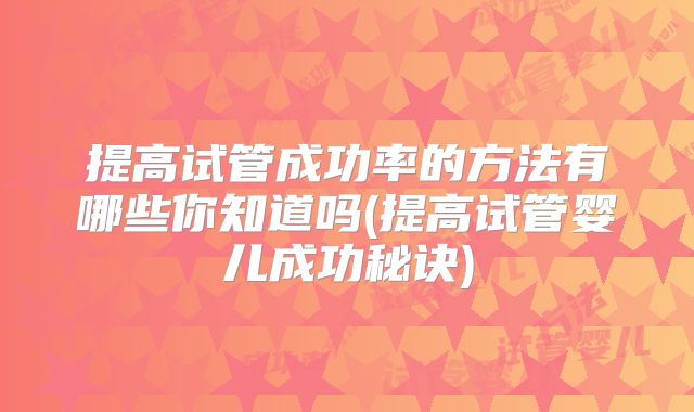 提高试管成功率的方法有哪些你知道吗(提高试管婴儿成功秘诀)