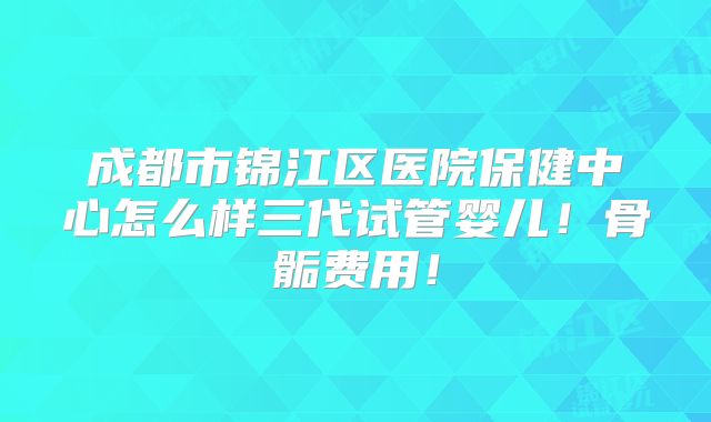 成都市锦江区医院保健中心怎么样三代试管婴儿！骨骺费用！