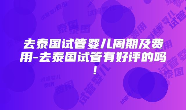 去泰国试管婴儿周期及费用-去泰国试管有好评的吗!