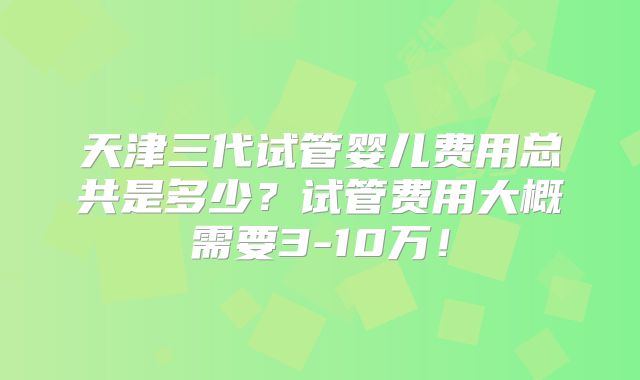 天津三代试管婴儿费用总共是多少？试管费用大概需要3-10万！