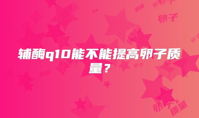 辅酶q10能不能提高卵子质量?
