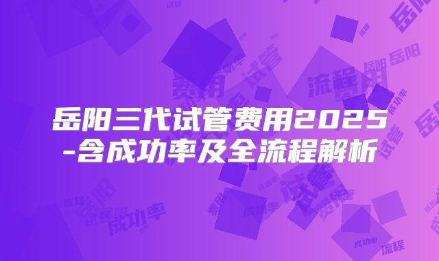 岳阳三代试管费用2025-含成功率及全流程解析