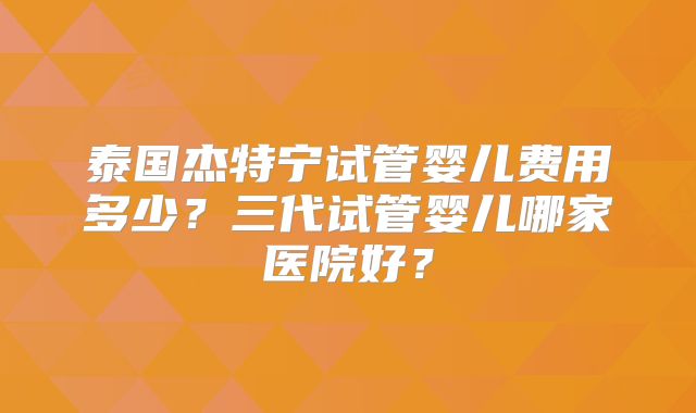 泰国杰特宁试管婴儿费用多少？三代试管婴儿哪家医院好？