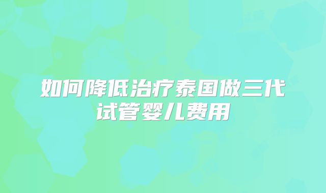 如何降低治疗泰国做三代试管婴儿费用