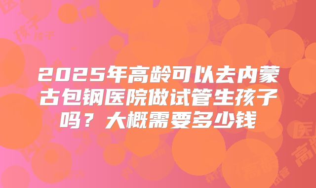 2025年高龄可以去内蒙古包钢医院做试管生孩子吗?大概需要多少钱
