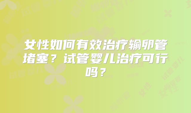 女性如何有效治疗输卵管堵塞?试管婴儿治疗可行吗?