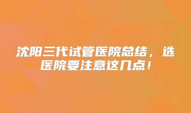 沈阳三代试管医院总结，选医院要注意这几点！