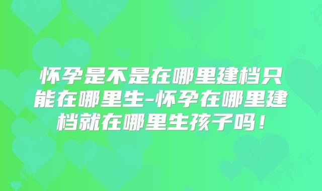 怀孕是不是在哪里建档只能在哪里生-怀孕在哪里建档就在哪里生孩子吗！