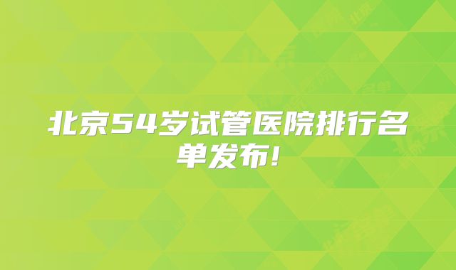 北京54岁试管医院排行名单发布!