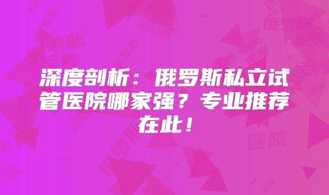 深度剖析:俄罗斯私立试管医院哪家强?专业推荐在此!