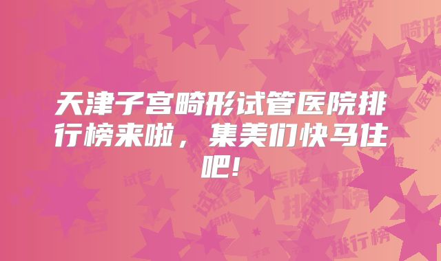 天津子宫畸形试管医院排行榜来啦，集美们快马住吧!