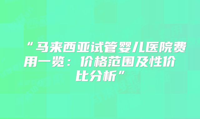 “马来西亚试管婴儿医院费用一览：价格范围及性价比分析”