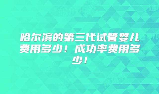 哈尔滨的第三代试管婴儿费用多少!成功率费用多少!