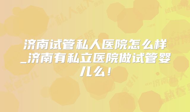 济南试管私人医院怎么样_济南有私立医院做试管婴儿么！