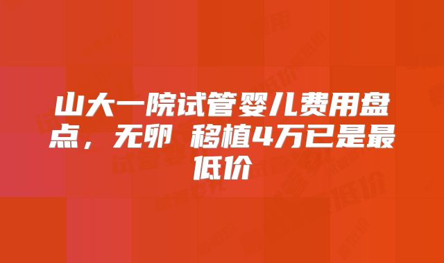 山大一院试管婴儿费用盘点,无卵�移植4万已是最低价