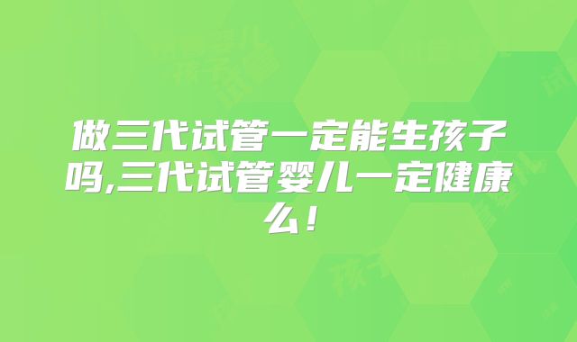 做三代试管一定能生孩子吗,三代试管婴儿一定健康么！
