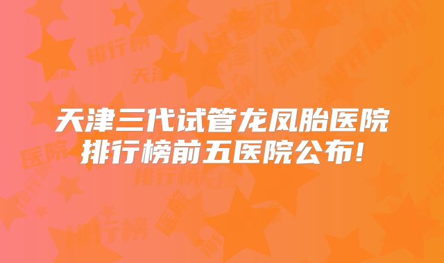 天津三代试管龙凤胎医院排行榜前五医院公布!