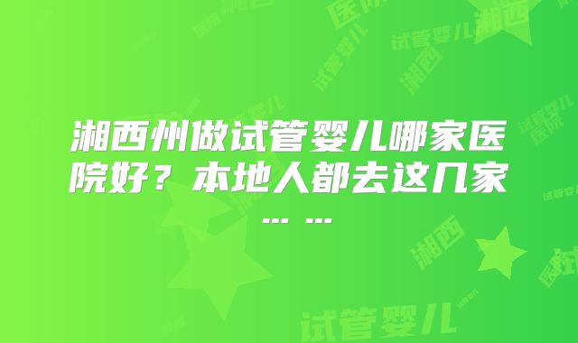 湘西州做试管婴儿哪家医院好？本地人都去这几家……