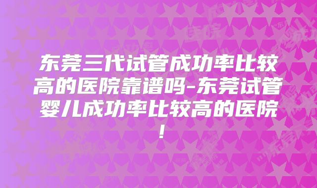 东莞三代试管成功率比较高的医院靠谱吗-东莞试管婴儿成功率比较高的医院！
