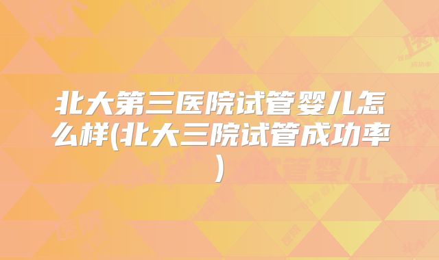 北大第三医院试管婴儿怎么样(北大三院试管成功率)