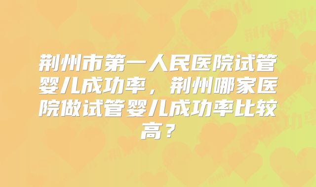 荆州市第一人民医院试管婴儿成功率，荆州哪家医院做试管婴儿成功率比较高？