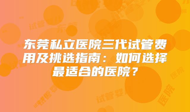 东莞私立医院三代试管费用及挑选指南：如何选择最适合的医院？