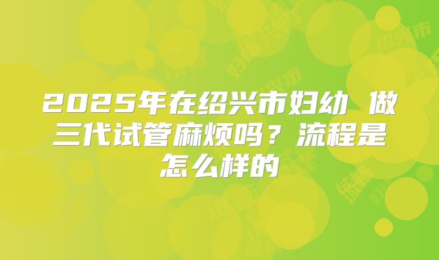 2025年在绍兴市妇幼 做三代试管麻烦吗?流程是怎么样的