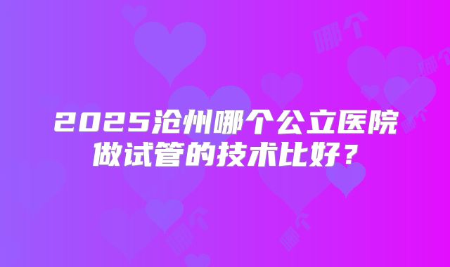 2025沧州哪个公立医院做试管的技术比好?