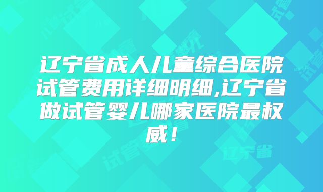 辽宁省成人儿童综合医院试管费用详细明细,辽宁省做试管婴儿哪家医院最权威！