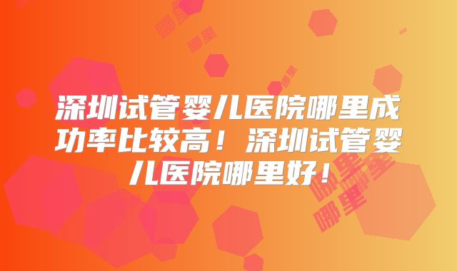 深圳试管婴儿医院哪里成功率比较高！深圳试管婴儿医院哪里好！