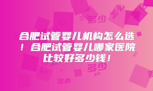 合肥试管婴儿机构怎么选！合肥试管婴儿哪家医院比较好多少钱！
