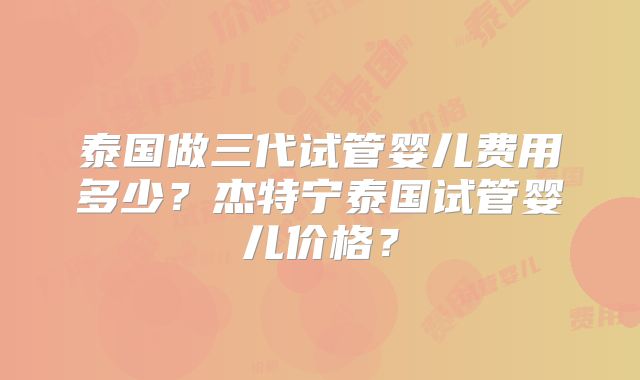 泰国做三代试管婴儿费用多少？杰特宁泰国试管婴儿价格？